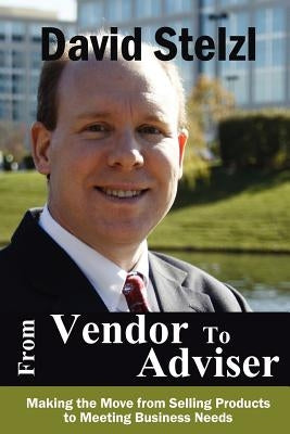 From Vendor to Adviser: Making the Move from Selling Products to Meeting Business Needs by Stelzl, David
