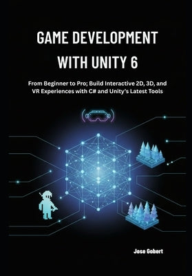 Game Development with Unity 6: From Beginner to Pro; Build Interactive 2D, 3D, and VR Experiences with C# and Unity's Latest Tools by Gobert, Jose