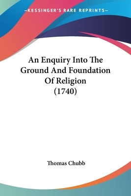 An Enquiry Into The Ground And Foundation Of Religion (1740) by Chubb, Thomas