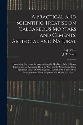 A Practical and Scientific Treatise on Calcareous Mortars and Cements, Artificial and Natural: Containing Directions for Ascertaining the Qualities of by Vicat, L. -J (Louis-Joseph) 1786-1861