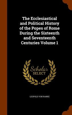 The Ecclesiastical and Political History of the Popes of Rome During the Sixteenth and Seventeenth Centuries Volume 1 by Ranke, Leopold Von