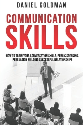 Communication Skills: How to Train your Conversation Skills, Public Speaking, Persuasion Building Successful Relationships by Goldman, Daniel