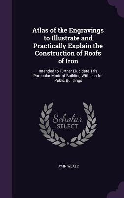 Atlas of the Engravings to Illustrate and Practically Explain the Construction of Roofs of Iron: Intended to Further Elucidate This Particular Mode of by Weale, John