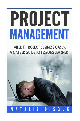 Project Management: Failed IT Project Business Cases: A Career Guide to Lessons Learned by Disque, Natalie