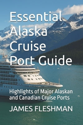 Essential Alaska Cruise Port Guide: Highlights of Major Alaskan and Canadian Cruise Ports by Fleshman, James