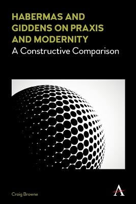 Habermas and Giddens on Praxis and Modernity: A Constructive Comparison by Browne, Craig