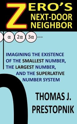Zero's Next-Door Neighbor: Imagining the Existence of the Smallest Number, the Largest Number, and the Superlative Number System by Prestopnik, Thomas J.