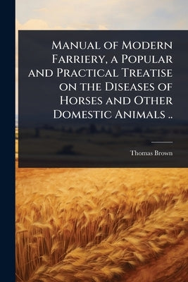 Manual of Modern Farriery, a Popular and Practical Treatise on the Diseases of Horses and Other Domestic Animals .. by Brown, Thomas