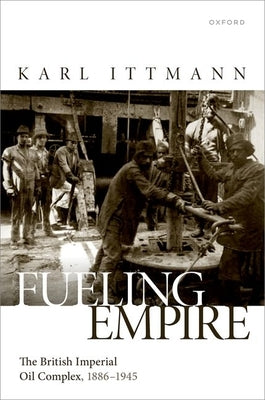Fueling Empire: The British Imperial Oil Complex, 1886-1945 by Ittmann, Karl