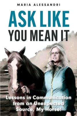 Ask Like You Mean It: Lessons in Communication from an Unexpected Source, My Horse! by Alessandri, Maria