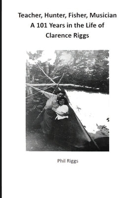 Teacher, Hunter, Fisher, Musician - 101 Years in the Life of Clarence Riggs by Riggs, Philip Anthony