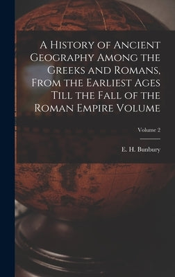 A History of Ancient Geography Among the Greeks and Romans, From the Earliest Ages Till the Fall of the Roman Empire Volume; Volume 2 by Bunbury, E. H. (Edward Herbert) 1811
