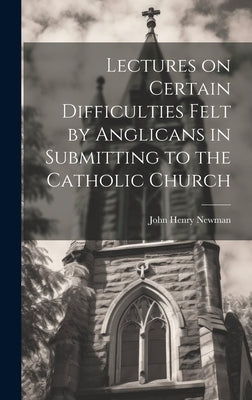 Lectures on Certain Difficulties Felt by Anglicans in Submitting to the Catholic Church by Newman, John Henry