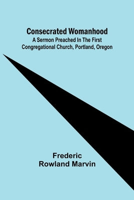 Consecrated Womanhood; A Sermon Preached in the First Congregational Church, Portland, Oregon by Rowland Marvin, Frederic