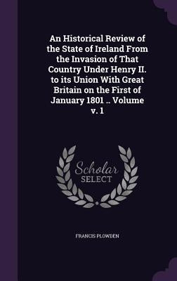 An Historical Review of the State of Ireland From the Invasion of That Country Under Henry II. to its Union With Great Britain on the First of January by Plowden, Francis