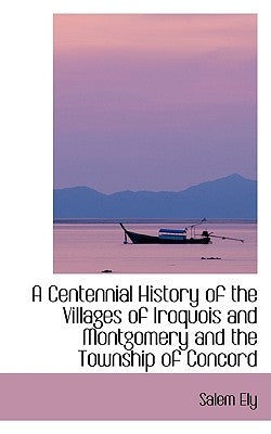 A Centennial History of the Villages of Iroquois and Montgomery and the Township of Concord by Ely, Salem