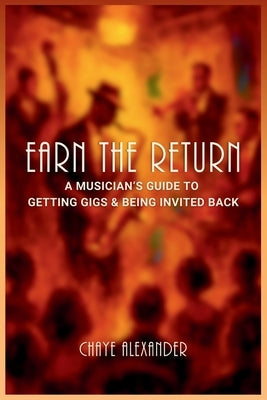 Earn the Return: A Musician's Guide to Getting Gigs & Being Invited Back by Alexander, Chaye