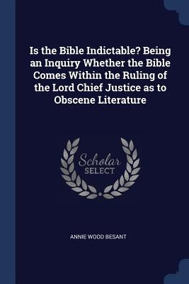 Is the Bible Indictable? Being an Inquiry Whether the Bible Comes Within the Ruling of the Lord Chief Justice as to Obscene Literature by Besant, Annie Wood