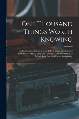 One Thousand Things Worth Knowing: a Book Disclosing Invaluable Information, Receipts and Instructions, in the Useful and Domestic Arts, Everything of by Anonymous