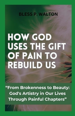 How God Uses the Gift of Pain to Rebuild Us: "From Brokenness to Beauty: God's Artistry in Our Lives Through Painful Chapters" by Walton, Bless P.
