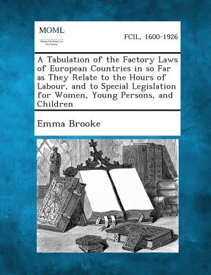 A Tabulation of the Factory Laws of European Countries in So Far as They Relate to the Hours of Labour, and to Special Legislation for Women, Young by Brooke, Emma