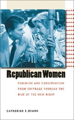 Republican Women: Feminism and Conservatism from Suffrage through the Rise of the New Right by Rymph, Catherine E.