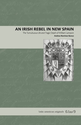 An Irish Rebel in New Spain: The Tumultuous Life and Tragic Death of William Lamport by Martínez Baracs, Andrea