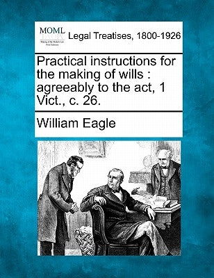 Practical Instructions for the Making of Wills: Agreeably to the ACT, 1 Vict., C. 26. by Eagle, William