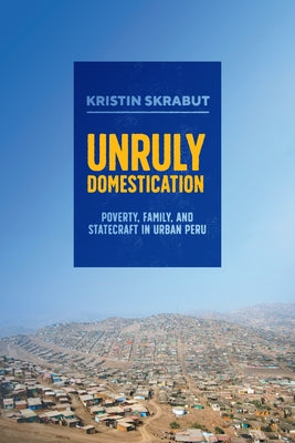 Unruly Domestication: Poverty, Family, and Statecraft in Urban Peru by Skrabut, Kristin