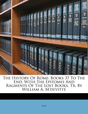 The History Of Rome: Books 37 To The End, With The Epitomes And Ragments Of The Lost Books. Tr. By William A. M'devitte by Livy