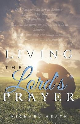 Living the Lord's Prayer: Creating the Powerful Habit of Prayer in Your Life by Heath, Michael