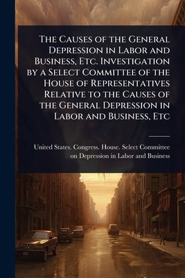 The Causes of the General Depression in Labor and Business, Etc. Investigation by a Select Committee of the House of Representatives Relative to the C by United States Congress House Selec