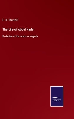 The Life of Abdel Kader: Ex-Sultan of the Arabs of Algeria by Churchill, C. H.