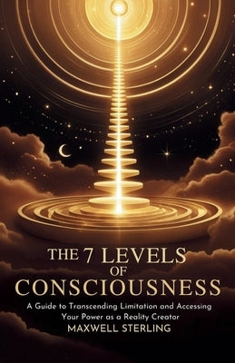 The 7 Levels Of Consciousness: A Guide to Transcending Limitation and Accessing Your Power as a Reality Creator by Sterling, Maxwell