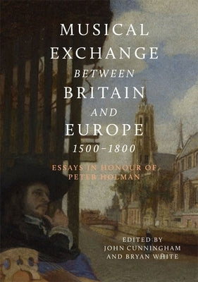 Musical Exchange Between Britain and Europe, 1500-1800: Essays in Honour of Peter Holman by Cunningham, John