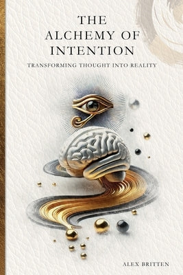 The Alchemy of Intention: Transforming Thought into Reality by Britten, Alex
