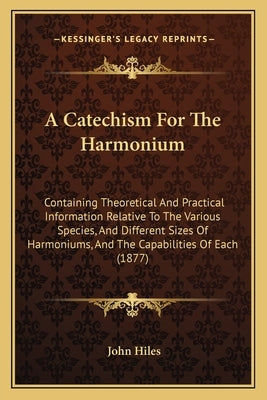 A Catechism For The Harmonium: Containing Theoretical And Practical Information Relative To The Various Species, And Different Sizes Of Harmoniums, A by Hiles, John