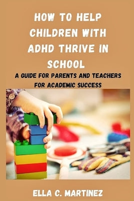 How to help children with ADHD thrive in school: A guide for parents and teachers for academic success by Martinez, Ella C.