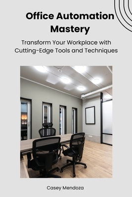 Office Automation Mastery: Transform Your Workplace with Cutting-Edge Tools and Techniques by Mendoza, Casey