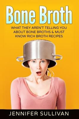 Bone Broth: What They Aren't Telling You About Bone Broths & Must Know Rich Broth Recipes by Sullivan, Jennifer