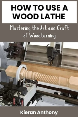 How to Use a Wood Lathe: Mastering the Art and Craft of Woodturning by Anthony, Kieran