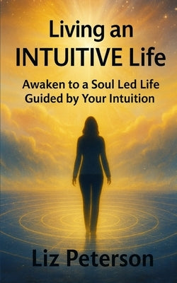 Living an INTUITIVE Life: Awaken to a Soul Led Life Guided by Your Intuition by Peterson, Liz