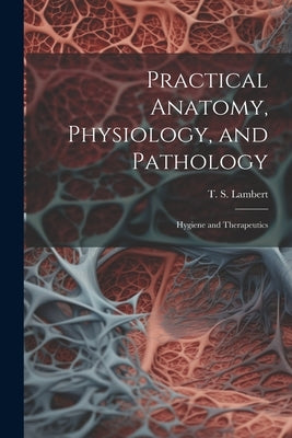 Practical Anatomy, Physiology, and Pathology: Hygiene and Therapeutics by Lambert, T. S. (Thomas Scott) 1819-1