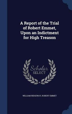 A Report of the Trial of Robert Emmet, Upon an Indictment for High Treason by Ridgeway, William