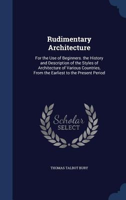 Rudimentary Architecture: For the Use of Beginners. the History and Description of the Styles of Architecture of Various Countries, From the Ear by Bury, Thomas Talbot