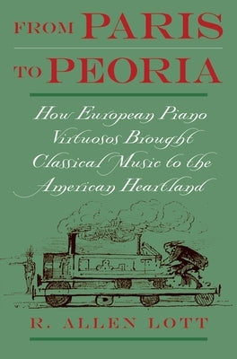 From Paris to Peoria: How European Piano Virtuosos Brought Classical Music to the American Heartland by Lott, R. Allen