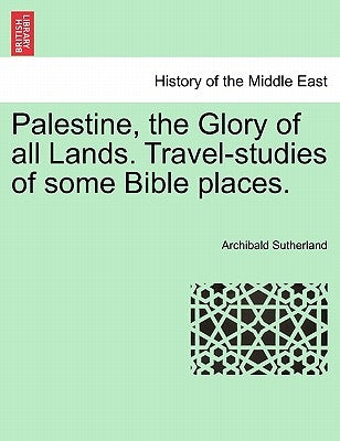 Palestine, the Glory of All Lands. Travel-Studies of Some Bible Places. by Sutherland, Archibald
