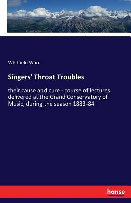 Singers' Throat Troubles: their cause and cure - course of lectures delivered at the Grand Conservatory of Music, during the season 1883-84 by Ward, Whitfield