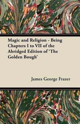 Magic and Religion - Being Chapters I to VII of the Abridged Edition of 'The Golden Bough' by Frazer, James George
