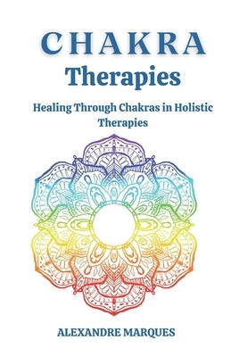 Chakra Therapies: Healing Through Chakras in Holistic Therapies by Marques, Alexandre